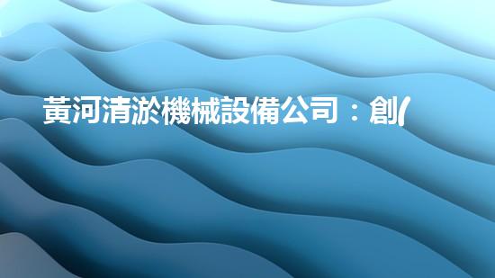 黃河清淤機械設備公司：創(chuàng)新科技，守護黃河！